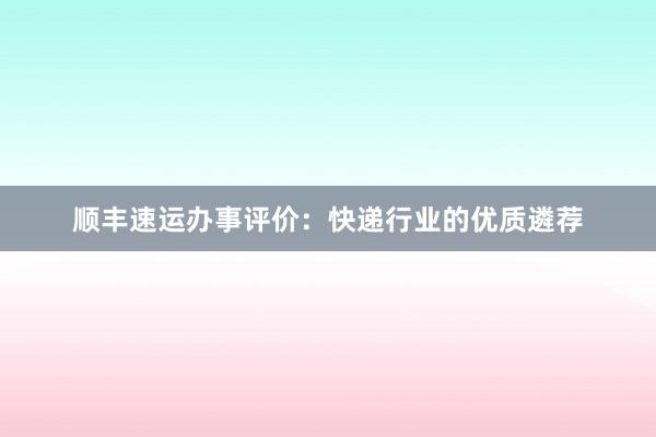 顺丰速运办事评价：快递行业的优质遴荐